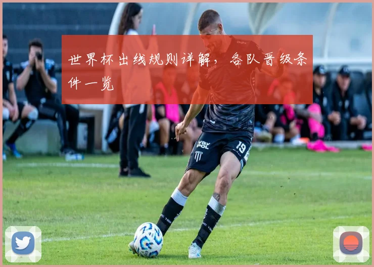 世界杯出线规则详解,各队晋级条件一览