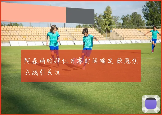 阿森纳对拜仁开赛时间确定 欧冠焦点战引关注