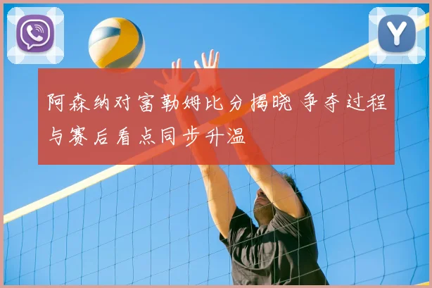 阿森纳对富勒姆比分揭晓 争夺过程与赛后看点同步升温