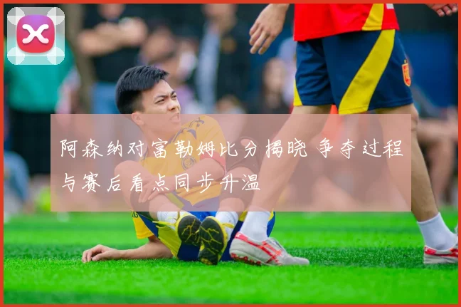 阿森纳对富勒姆比分揭晓 争夺过程与赛后看点同步升温