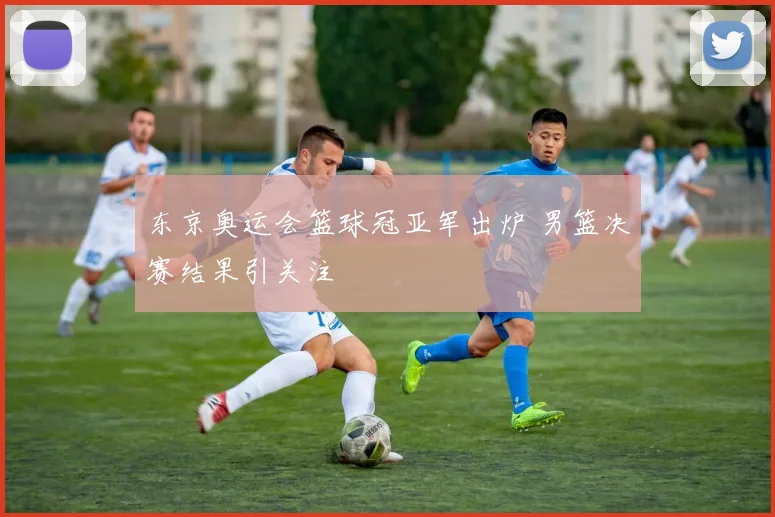 东京奥运会篮球冠亚军出炉 男篮决赛结果引关注