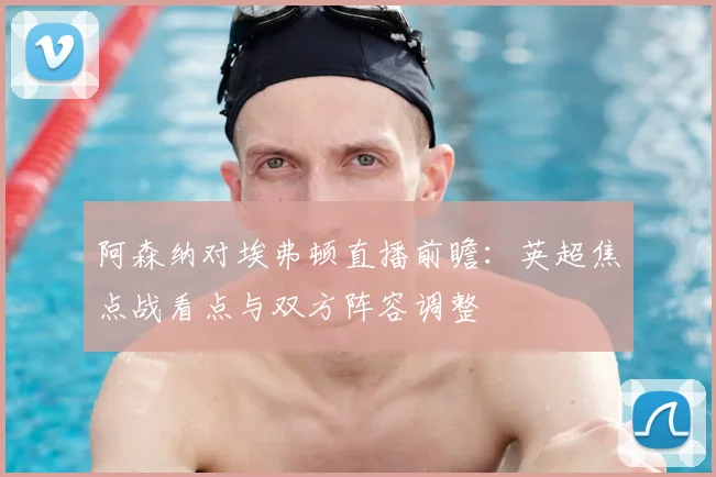阿森纳对埃弗顿直播前瞻：英超焦点战看点与双方阵容调整
