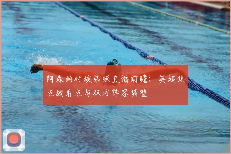 阿森纳对埃弗顿直播前瞻:英超焦点战看点与双方阵容调整