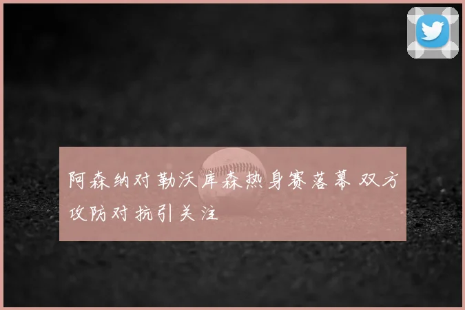 阿森纳对勒沃库森热身赛落幕 双方攻防对抗引关注