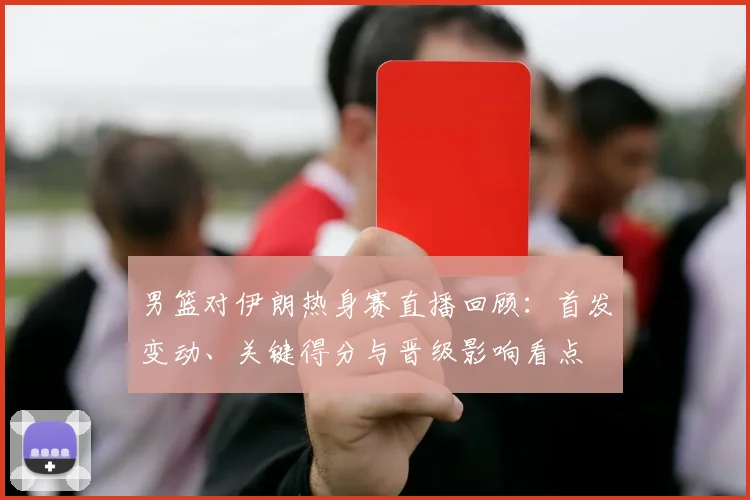 男篮对伊朗热身赛直播回顾：首发变动、关键得分与晋级影响看点