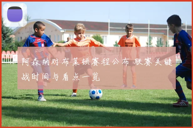 阿森纳对布莱顿赛程公布 联赛关键战时间与看点一览