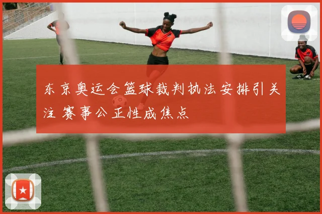 东京奥运会篮球裁判执法安排引关注 赛事公正性成焦点
