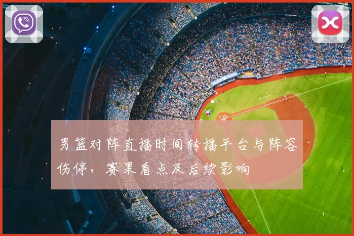 男篮对阵直播时间转播平台与阵容伤停，赛果看点及后续影响