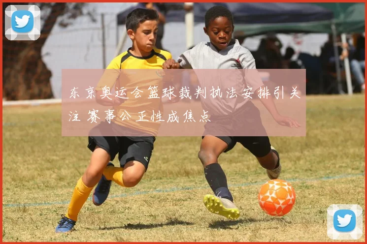 东京奥运会篮球裁判执法安排引关注 赛事公正性成焦点