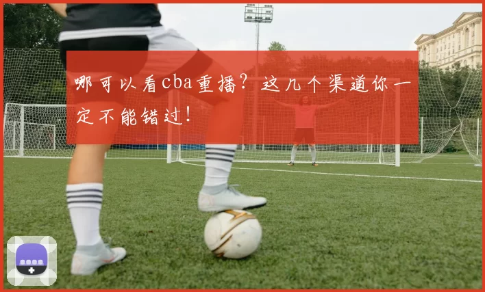 哪可以看cba重播？这几个渠道你一定不能错过！