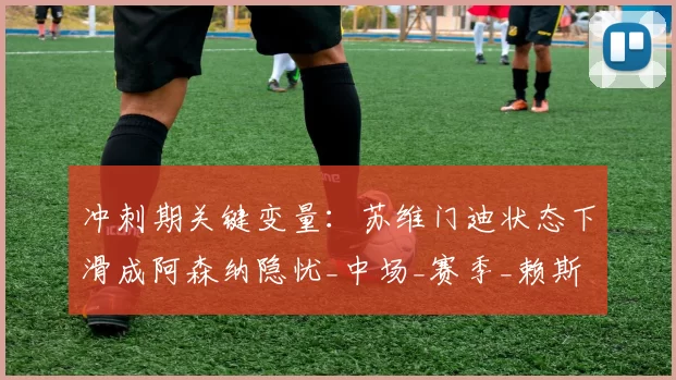 冲刺期关键变量：苏维门迪状态下滑成阿森纳隐忧_中场_赛季_赖斯