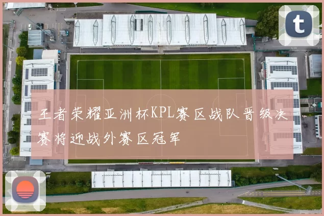 王者荣耀亚洲杯KPL赛区战队晋级决赛将迎战外赛区冠军