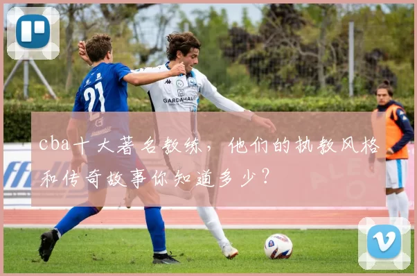 cba十大著名教练，他们的执教风格和传奇故事你知道多少？