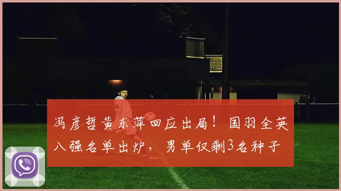 冯彦哲黄东萍回应出局！国羽全英八强名单出炉，男单仅剩3名种子