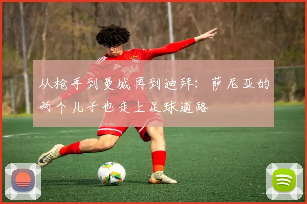 从枪手到曼城再到迪拜：萨尼亚的两个儿子也走上足球道路