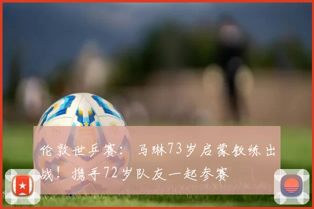 伦敦世乒赛：马琳73岁启蒙教练出战！携手72岁队友一起参赛