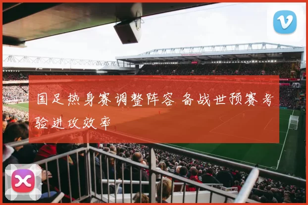 国足热身赛调整阵容 备战世预赛考验进攻效率