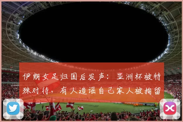 伊朗女足归国后发声：亚洲杯被特殊对待，有人造谣自己家人被拘留