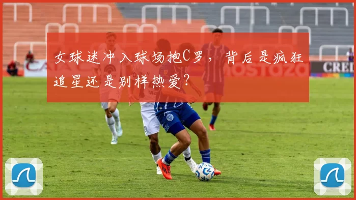 女球迷冲入球场抱C罗，背后是疯狂追星还是别样热爱？