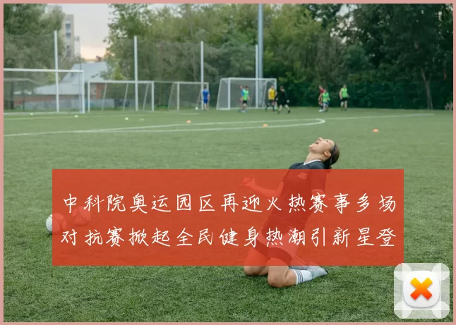 中科院奥运园区再迎火热赛事多场对抗赛掀起全民健身热潮引新星登