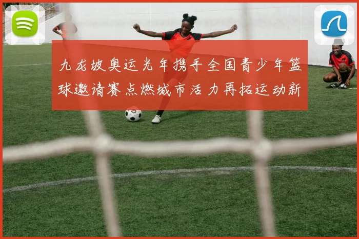 九龙坡奥运光年携手全国青少年篮球邀请赛点燃城市活力再拓运动新篇
