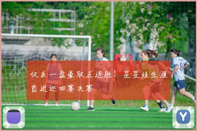 仅丢一盘豪取五连胜！星星娃生涯首进巡回赛决赛