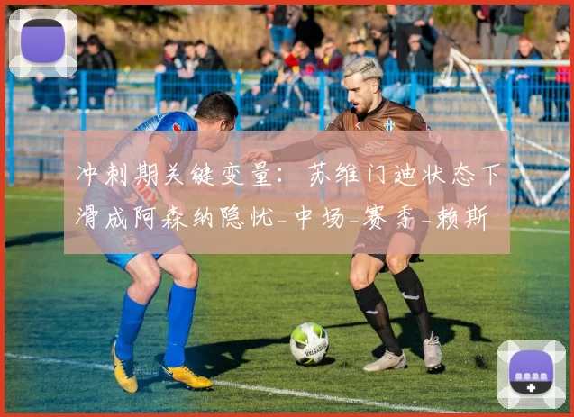 冲刺期关键变量：苏维门迪状态下滑成阿森纳隐忧_中场_赛季_赖斯