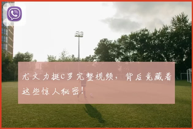 尤文力挺c罗完整视频，背后竟藏着这些惊人秘密！