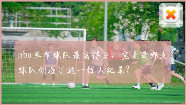 nba单节球队最高得分，究竟是哪支球队创造了这一惊人纪录？