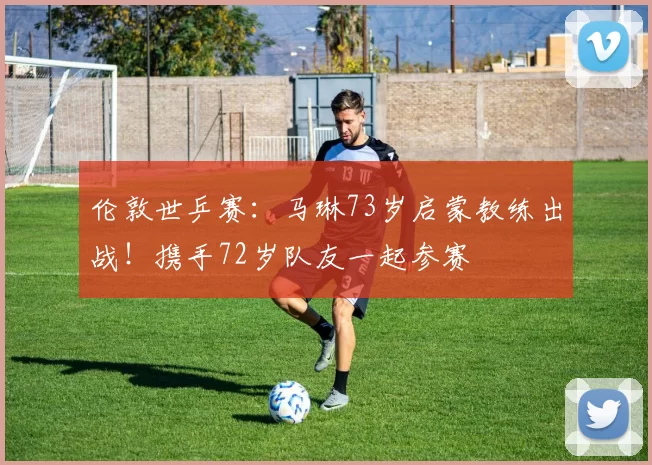 伦敦世乒赛：马琳73岁启蒙教练出战！携手72岁队友一起参赛