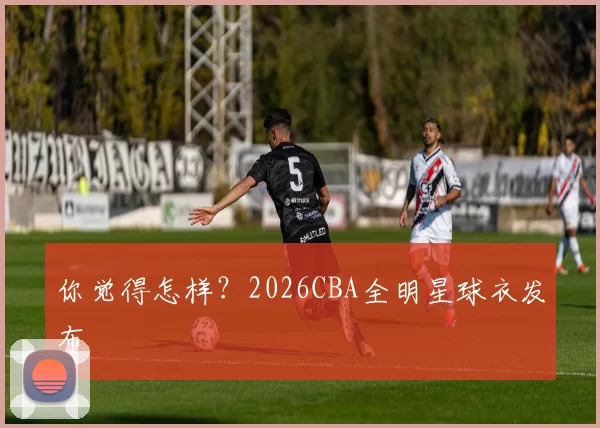 你觉得怎样？2026CBA全明星球衣发布