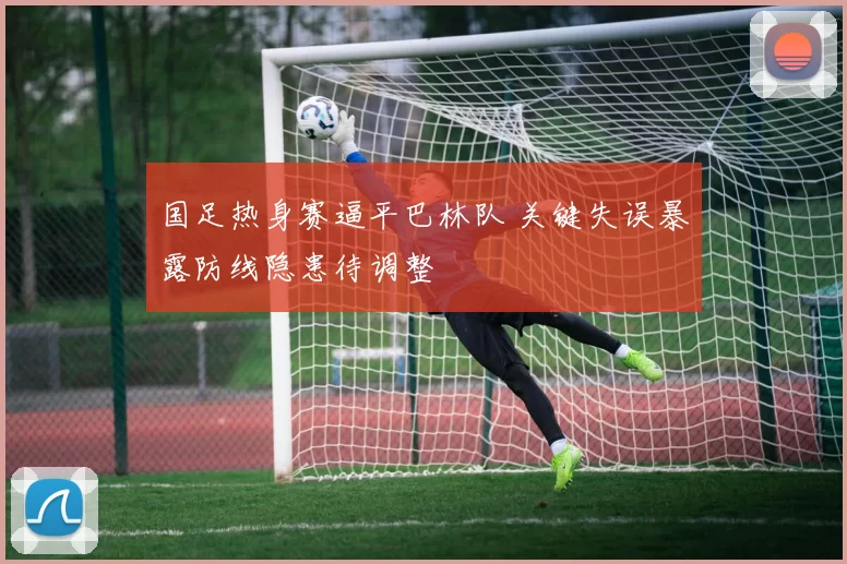 国足热身赛逼平巴林队 关键失误暴露防线隐患待调整