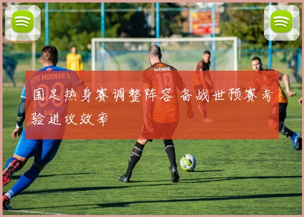 国足热身赛调整阵容 备战世预赛考验进攻效率