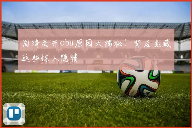 周琦离开cba原因大揭秘!背后竟藏这些惊人隐情