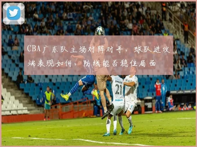 CBA广东队主场对阵对手，球队进攻端表现如何，防线能否稳住局面