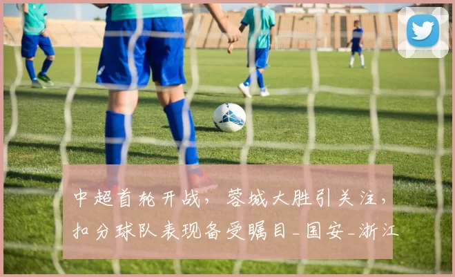 中超首轮开战，蓉城大胜引关注，扣分球队表现备受瞩目_国安_浙江队_铁人