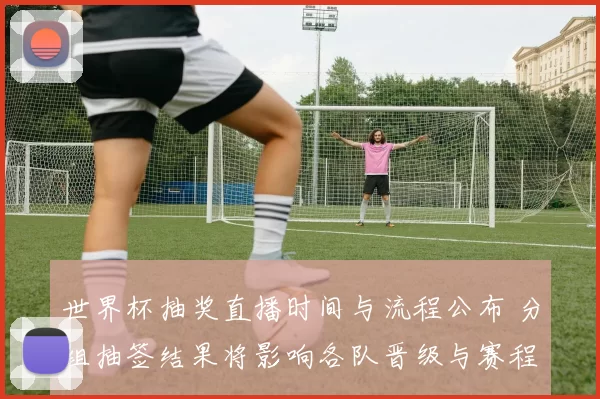 世界杯抽奖直播时间与流程公布 分组抽签结果将影响各队晋级与赛程看点