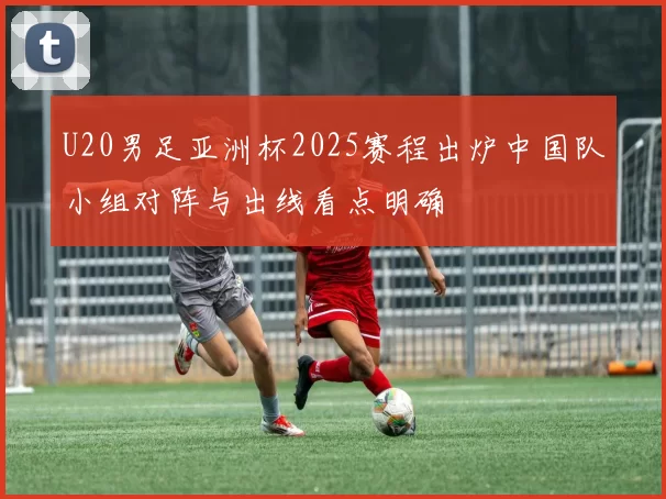 U20男足亚洲杯2025赛程出炉中国队小组对阵与出线看点明确