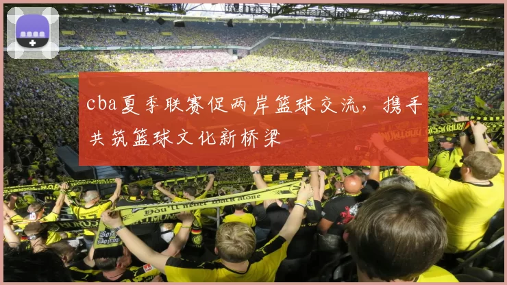 cba夏季联赛促两岸篮球交流，携手共筑篮球文化新桥梁