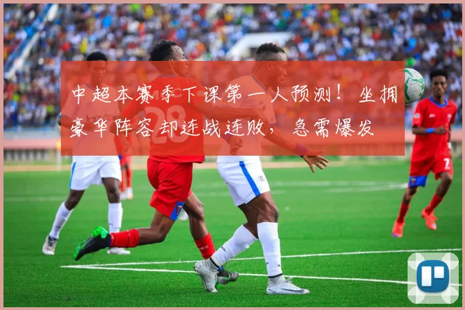中超本赛季下课第一人预测！坐拥豪华阵容却连战连败，急需爆发