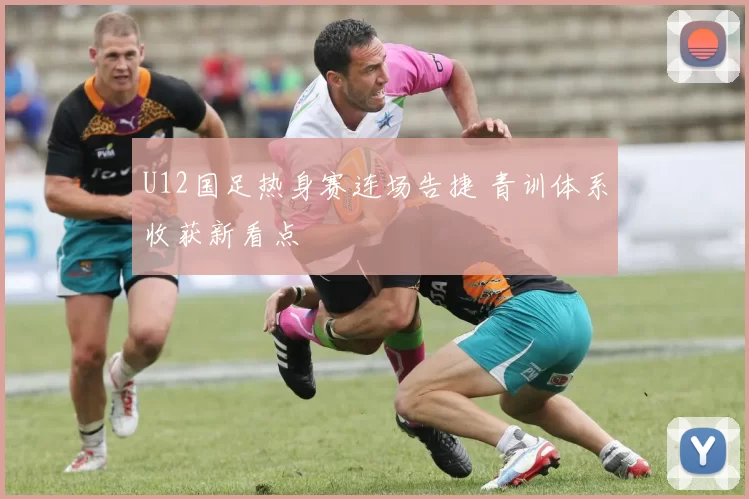 U12国足热身赛连场告捷 青训体系收获新看点