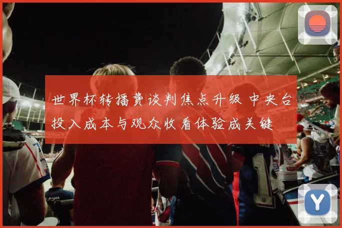 世界杯转播费谈判焦点升级 中央台投入成本与观众收看体验成关键