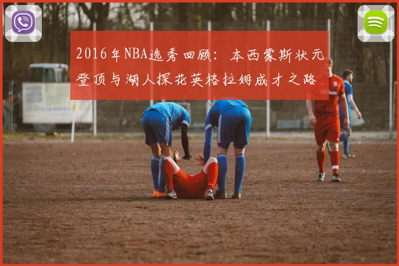 2016年NBA选秀回顾：本西蒙斯状元登顶与湖人探花英格拉姆成才之路