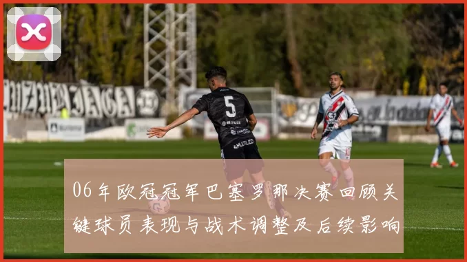 06年欧冠冠军巴塞罗那决赛回顾关键球员表现与战术调整及后续影响
