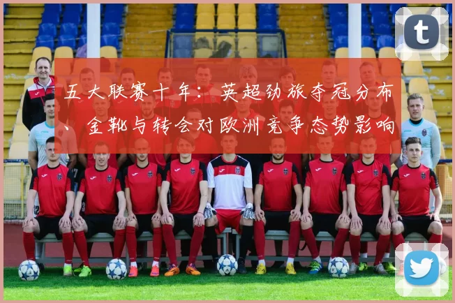 五大联赛十年：英超劲旅夺冠分布、金靴与转会对欧洲竞争态势影响