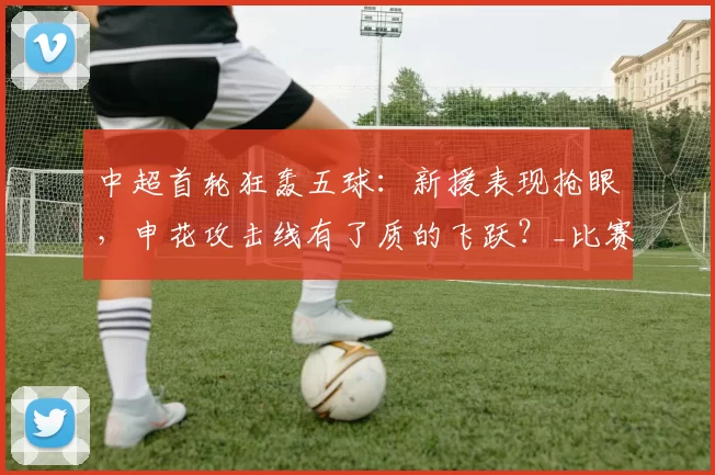 中超首轮狂轰五球：新援表现抢眼，申花攻击线有了质的飞跃？_比赛_斯卢茨基_盖伊