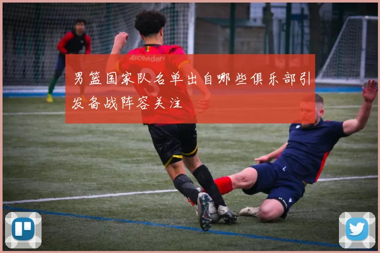 男篮国家队名单出自哪些俱乐部引发备战阵容关注