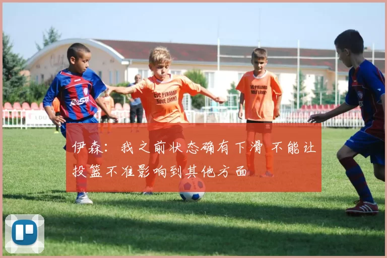 伊森：我之前状态确有下滑 不能让投篮不准影响到其他方面