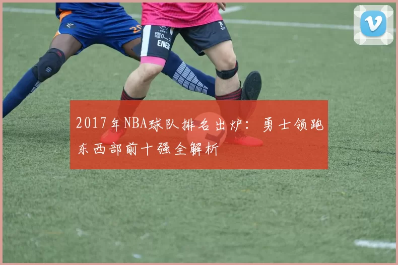 2017年NBA球队排名出炉：勇士领跑东西部前十强全解析
