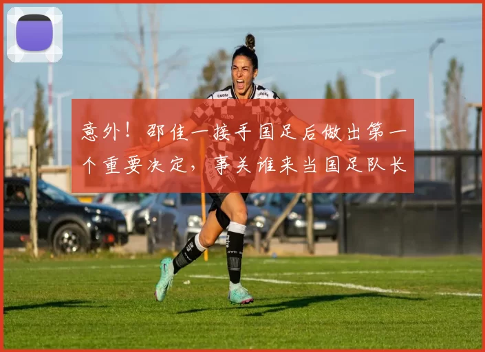 意外!邵佳一接手国足后做出第一个重要决定,事关谁来当国足队长